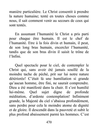 470
manière particulière. Le Christ consentit à prendre
la nature humaine; tenté en toutes choses comme
nous, il sait comment venir au secours de ceux qui
sont tentés.
En assumant l’humanité le Christ a pris parti
pour chaque être humain. Il est le chef de
l’humanité. Etre à la fois divin et humain, il peut,
de son long bras humain, encercler l’humanité,
tandis que de son bras divin il saisit le trône de
l’Infini.
Quel spectacle pour le ciel, de contempler le
Christ qui, sans avoir été jamais souillé de la
moindre tache de péché, prit sur lui notre nature
détériorée! C’était là une humiliation si grande
qu’aucun homme, être fini, ne saurait comprendre.
Dieu a été manifesté dans la chair. Il s’est humilié
lui-même. Quel sujet digne de profonde
méditation, d’ardente contemplation! Infiniment
grande, la Majesté du ciel s’abaissa profondément,
sans perdre pour cela le moindre atome de dignité
et de gloire. Il descendit dans la pauvreté et subit le
plus profond abaissement parmi les hommes. C’est
 