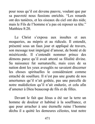 471
pour nous qu’il est devenu pauvre, voulant que par
sa pauvreté nous fussions enrichis. “Les renards
ont des tanières, et les oiseaux du ciel ont des nids;
mais le Fils de l’homme n’a pas où reposer sa tête.”
Matthieu 8:20.
Le Christ s’exposa aux insultes et aux
moqueries, au mépris et au ridicule. Il entendit,
présenté sous un faux jour et appliqué de travers,
son message tout imprégné d’amour, de bonté et de
miséricorde. Il s’entendit nommer prince des
démons parce qu’il avait attesté sa filialité divine.
Sa naissance fut surnaturelle, mais ceux de sa
nation dont les yeux aveuglés ne savaient discerner
les choses spirituelles le considéraient comme
entaché de souillure. Il n’est pas une goutte de nos
amertumes qu’il n’ait goûtée, pas une parcelle de
notre malédiction qu’il n’ait endurée, et cela afin
d’amener à Dieu beaucoup de fils et de filles.
Devant le fait que Jésus a été sur la terre un
homme de douleur et habitué à la souffrance, et
que pour arracher à une éternelle ruine l’homme
déchu il a quitté les demeures célestes, tout notre
 