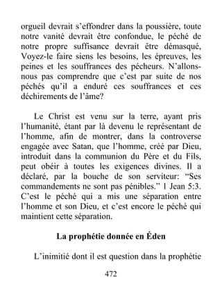 472
orgueil devrait s’effondrer dans la poussière, toute
notre vanité devrait être confondue, le péché de
notre propre suffisance devrait être démasqué,
Voyez-le faire siens les besoins, les épreuves, les
peines et les souffrances des pécheurs. N’allons-
nous pas comprendre que c’est par suite de nos
péchés qu’il a enduré ces souffrances et ces
déchirements de l’âme?
Le Christ est venu sur la terre, ayant pris
l’humanité, étant par là devenu le représentant de
l’homme, afin de montrer, dans la controverse
engagée avec Satan, que l’homme, créé par Dieu,
introduit dans la communion du Père et du Fils,
peut obéir à toutes les exigences divines. Il a
déclaré, par la bouche de son serviteur: “Ses
commandements ne sont pas pénibles.” 1 Jean 5:3.
C’est le péché qui a mis une séparation entre
l’homme et son Dieu, et c’est encore le péché qui
maintient cette séparation.
La prophétie donnée en Éden
L’inimitié dont il est question dans la prophétie
 