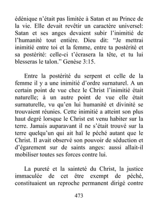 473
édénique n’était pas limitée à Satan et au Prince de
la vie. Elle devait revêtir un caractère universel:
Satan et ses anges devaient subir l’inimitié de
l’humanité tout entière. Dieu dit: “Je mettrai
inimitié entre toi et la femme, entre ta postérité et
sa postérité: celle-ci t’écrasera la tête, et tu lui
blesseras le talon.” Genèse 3:15.
Entre la postérité du serpent et celle de la
femme il y a une inimitié d’ordre surnaturel. A un
certain point de vue chez le Christ l’inimitié était
naturelle; à un autre point de vue elle était
surnaturelle, vu qu’en lui humanité et divinité se
trouvaient réunies. Cette inimitié a atteint son plus
haut degré lorsque le Christ est venu habiter sur la
terre. Jamais auparavant il ne s’était trouvé sur la
terre quelqu’un qui ait haï le péché autant que le
Christ. Il avait observé son pouvoir de séduction et
d’égarement sur de saints anges: aussi allait-il
mobiliser toutes ses forces contre lui.
La pureté et la sainteté du Christ, la justice
immaculée de cet être exempt de péché,
constituaient un reproche permanent dirigé contre
 