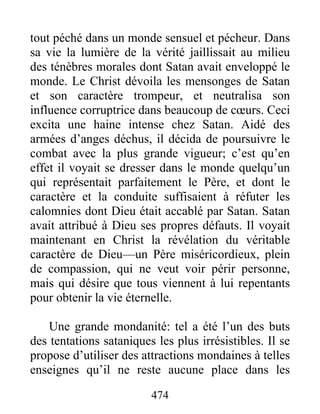 474
tout péché dans un monde sensuel et pécheur. Dans
sa vie la lumière de la vérité jaillissait au milieu
des ténèbres morales dont Satan avait enveloppé le
monde. Le Christ dévoila les mensonges de Satan
et son caractère trompeur, et neutralisa son
influence corruptrice dans beaucoup de cœurs. Ceci
excita une haine intense chez Satan. Aidé des
armées d’anges déchus, il décida de poursuivre le
combat avec la plus grande vigueur; c’est qu’en
effet il voyait se dresser dans le monde quelqu’un
qui représentait parfaitement le Père, et dont le
caractère et la conduite suffisaient à réfuter les
calomnies dont Dieu était accablé par Satan. Satan
avait attribué à Dieu ses propres défauts. Il voyait
maintenant en Christ la révélation du véritable
caractère de Dieu—un Père miséricordieux, plein
de compassion, qui ne veut voir périr personne,
mais qui désire que tous viennent à lui repentants
pour obtenir la vie éternelle.
Une grande mondanité: tel a été l’un des buts
des tentations sataniques les plus irrésistibles. Il se
propose d’utiliser des attractions mondaines à telles
enseignes qu’il ne reste aucune place dans les
 