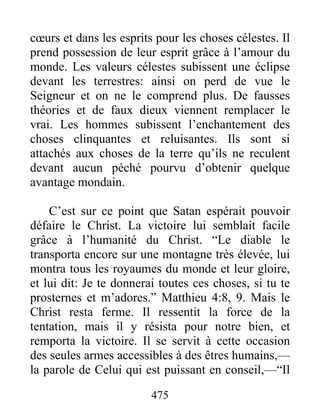475
cœurs et dans les esprits pour les choses célestes. Il
prend possession de leur esprit grâce à l’amour du
monde. Les valeurs célestes subissent une éclipse
devant les terrestres: ainsi on perd de vue le
Seigneur et on ne le comprend plus. De fausses
théories et de faux dieux viennent remplacer le
vrai. Les hommes subissent l’enchantement des
choses clinquantes et reluisantes. Ils sont si
attachés aux choses de la terre qu’ils ne reculent
devant aucun péché pourvu d’obtenir quelque
avantage mondain.
C’est sur ce point que Satan espérait pouvoir
défaire le Christ. La victoire lui semblait facile
grâce à l’humanité du Christ. “Le diable le
transporta encore sur une montagne très élevée, lui
montra tous les royaumes du monde et leur gloire,
et lui dit: Je te donnerai toutes ces choses, si tu te
prosternes et m’adores.” Matthieu 4:8, 9. Mais le
Christ resta ferme. Il ressentit la force de la
tentation, mais il y résista pour notre bien, et
remporta la victoire. Il se servit à cette occasion
des seules armes accessibles à des êtres humains,—
la parole de Celui qui est puissant en conseil,—“Il
 