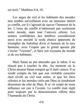 476
est écrit.” Matthieu 4:4, 10.
Les anges du ciel et les habitants des mondes
non tombés surveillaient avec un immense intérêt
ce conflit, car il s’agissait de sauver l’honneur de la
loi. L’issue du conflit n’intéressait pas seulement
notre monde, mais tout l’univers céleste. Les
armées confédérées des ténèbres considéraient
aussi avec anxiété la seule chance apparente de
triompher du Substitut divin et humain de la race
humaine, avec l’espoir que le grand apostat pût
s’écrier “Victoire”, et faire son royaume du monde
et de ses habitants.
Mais Satan ne put atteindre que le talon; il ne
réussit pas à toucher la tête. Au moment où le
Christ mourut Satan comprit qu’il était vaincu. Il se
rendit compte du fait que son véritable caractère
était révélé au ciel tout entier, et que les êtres
célestes et les mondes créés par Dieu se tiendraient
désormais du côté de Dieu. Il se vit coupé de toute
influence sur eux à l’avenir. Le conflit était réglé
pour toujours par la démonstration offerte dans
l’humanité du Christ.
 