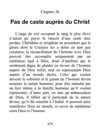 479
Chapitre 36
Pas de caste auprès du Christ
L’ange du ciel occupant le rang le plus élevé
n’aurait pu payer la rançon d’une seule âme
perdue. Chérubins et séraphins ne possèdent que la
gloire dont le Créateur les a dotés en tant que
créatures; la réconciliation de l’homme avec Dieu
pouvait être accomplie uniquement par un
médiateur égal à Dieu, doué d’attributs qui le
rendraient digne de plaider en faveur de l’homme
auprès du Dieu infini, tout en représentant Dieu
auprès d’un monde déchu. Celui qui voulait
devenir le substitut et le garant de l’homme devait
assumer la nature humaine, pour être rattaché par
un lien intime à la famille humaine qu’il voulait
représenter; d’autre part, en tant qu’ambassadeur
de Dieu, il fallait qu’il participât de la nature
divine, qu’il fût rattaché à l’Infini: il pourrait ainsi
manifester Dieu au monde, et servir de médiateur
entre Dieu et l’homme.
 