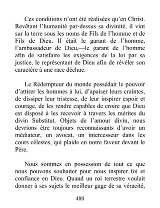 480
Ces conditions n’ont été réalisées qu’en Christ.
Revêtant l’humanité par-dessus sa divinité, il vint
sur la terre sous les noms de Fils de l’homme et de
Fils de Dieu. Il était le garant de l’homme,
l’ambassadeur de Dieu,—le garant de l’homme
afin de satisfaire les exigences de la loi par sa
justice, le représentant de Dieu afin de révéler son
caractère à une race déchue.
Le Rédempteur du monde possédait le pouvoir
d’attirer les hommes à lui, d’apaiser leurs craintes,
de dissiper leur tristesse, de leur inspirer espoir et
courage, de les rendre capables de croire que Dieu
est disposé à les recevoir à travers les mérites du
divin Substitut. Objets de l’amour divin, nous
devrions être toujours reconnaissants d’avoir un
médiateur, un avocat, un intercesseur dans les
cours célestes, qui plaide en notre faveur devant le
Père.
Nous sommes en possession de tout ce que
nous pouvons souhaiter pour nous inspirer foi et
confiance en Dieu. Quand un roi terrestre voulait
donner à ses sujets le meilleur gage de sa véracité,
 