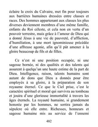 482
éclaire la croix du Calvaire, met fin pour toujours
aux barrières humaines dressées entre classes et
races. Des hommes appartenant aux classes les plus
diverses deviennent membres d’une même famille,
enfants du Roi céleste, et cela non en vertu d’un
pouvoir terrestre, mais grâce à l’amour de Dieu qui
a donné Jésus à une vie de pauvreté, d’affliction,
d’humiliation, à une mort ignominieuse précédée
d’une affreuse agonie, afin qu’il pût amener à la
gloire beaucoup de fils et de filles.
Ce n’est ni une position occupée, ni une
sagesse bornée, ni des qualités et des talents qui
assurent à quelqu’un une haute estime de la part de
Dieu. Intelligence, raison, talents humains sont
autant de dons que Dieu a donnés pour être
employés à sa gloire, à la préparation de son
royaume éternel. Ce que le Ciel prise, c’est le
caractère spirituel et moral qui survivra au tombeau
et jouira d’une glorieuse immortalité à travers les
âges éternels. La royauté humaine, si grandement
honorée par les hommes, ne sortira jamais du
sépulcre où elle entre. Richesses, honneurs et
sagesse humaine mis au service de l’ennemi
 