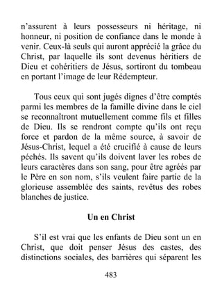 483
n’assurent à leurs possesseurs ni héritage, ni
honneur, ni position de confiance dans le monde à
venir. Ceux-là seuls qui auront apprécié la grâce du
Christ, par laquelle ils sont devenus héritiers de
Dieu et cohéritiers de Jésus, sortiront du tombeau
en portant l’image de leur Rédempteur.
Tous ceux qui sont jugés dignes d’être comptés
parmi les membres de la famille divine dans le ciel
se reconnaîtront mutuellement comme fils et filles
de Dieu. Ils se rendront compte qu’ils ont reçu
force et pardon de la même source, à savoir de
Jésus-Christ, lequel a été crucifié à cause de leurs
péchés. Ils savent qu’ils doivent laver les robes de
leurs caractères dans son sang, pour être agréés par
le Père en son nom, s’ils veulent faire partie de la
glorieuse assemblée des saints, revêtus des robes
blanches de justice.
Un en Christ
S’il est vrai que les enfants de Dieu sont un en
Christ, que doit penser Jésus des castes, des
distinctions sociales, des barrières qui séparent les
 
