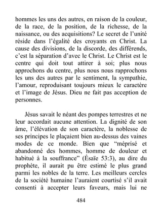 484
hommes les uns des autres, en raison de la couleur,
de la race, de la position, de la richesse, de la
naissance, ou des acquisitions? Le secret de l’unité
réside dans l’égalité des croyants en Christ. La
cause des divisions, de la discorde, des différends,
c’est la séparation d’avec le Christ. Le Christ est le
centre qui doit tout attirer à soi; plus nous
approchons du centre, plus nous nous rapprochons
les uns des autres par le sentiment, la sympathie,
l’amour, reproduisant toujours mieux le caractère
et l’image de Jésus. Dieu ne fait pas acception de
personnes.
Jésus savait le néant des pompes terrestres et ne
leur accordait aucune attention. La dignité de son
âme, l’élévation de son caractère, la noblesse de
ses principes le plaçaient bien au-dessus des vaines
modes de ce monde. Bien que “méprisé et
abandonné des hommes, homme de douleur et
habitué à la souffrance” (Ésaïe 53:3), au dire du
prophète, il aurait pu être estimé le plus grand
parmi les nobles de la terre. Les meilleurs cercles
de la société humaine l’auraient courtisé s’il avait
consenti à accepter leurs faveurs, mais lui ne
 