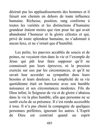 485
désirait pas les applaudissements des hommes et il
faisait son chemin en dehors de toute influence
humaine. Richesse, position, rang conforme à
toutes les variétés et les distinctions d’humaine
grandeur étaient moins que rien pour lui qui avait
abandonné l’honneur et la gloire célestes et qui,
privé de toute splendeur humaine, ne s’adonnait à
aucun luxe, et ne s’ornait que d’humilité.
Les petits, les pauvres accablés de soucis et de
peines, ne voyaient rien dans la vie et l’exemple de
Jésus qui pût leur faire supposer qu’il ne
connaissait pas leurs épreuves, ni la pression
exercée sur eux par les circonstances, et qu’il ne
savait leur accorder sa sympathie dans leurs
besoins et leurs douleurs. La simplicité de sa vie
quotidienne était en harmonie avec son humble
naissance et ses circonstances modestes. Fils du
Dieu infini, le Seigneur de vie et de gloire s’abaissa
dans la vie la plus humble, afin que personne ne se
sentît exclu de sa présence. Il s’est rendu accessible
à tous. Il n’a pas choisi la compagnie de quelques
personnes préférées, ignorant les autres. L’Esprit
de Dieu est contristé quand un esprit
 