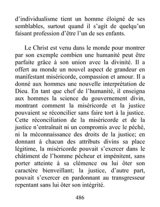 486
d’individualisme tient un homme éloigné de ses
semblables, surtout quand il s’agit de quelqu’un
faisant profession d’être l’un de ses enfants.
Le Christ est venu dans le monde pour montrer
par son exemple combien une humanité peut être
parfaite grâce à son union avec la divinité. Il a
offert au monde un nouvel aspect de grandeur en
manifestant miséricorde, compassion et amour. Il a
donné aux hommes une nouvelle interprétation de
Dieu. En tant que chef de l’humanité, il enseigna
aux hommes la science du gouvernement divin,
montrant comment la miséricorde et la justice
pouvaient se réconcilier sans faire tort à la justice.
Cette réconciliation de la miséricorde et de la
justice n’entraînait ni un compromis avec le péché,
ni la méconnaissance des droits de la justice; en
donnant à chacun des attributs divins sa place
légitime, la miséricorde pouvait s’exercer dans le
châtiment de l’homme pécheur et impénitent, sans
porter atteinte à sa clémence ou lui ôter son
caractère bienveillant; la justice, d’autre part,
pouvait s’exercer en pardonnant au transgresseur
repentant sans lui ôter son intégrité.
 