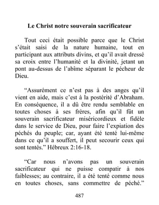 487
Le Christ notre souverain sacrificateur
Tout ceci était possible parce que le Christ
s’était saisi de la nature humaine, tout en
participant aux attributs divins, et qu’il avait dressé
sa croix entre l’humanité et la divinité, jetant un
pont au-dessus de l’abîme séparant le pécheur de
Dieu.
“Assurément ce n’est pas à des anges qu’il
vient en aide, mais c’est à la postérité d’Abraham.
En conséquence, il a dû être rendu semblable en
toutes choses à ses frères, afin qu’il fût un
souverain sacrificateur miséricordieux et fidèle
dans le service de Dieu, pour faire l’expiation des
péchés du peuple; car, ayant été tenté lui-même
dans ce qu’il a souffert, il peut secourir ceux qui
sont tentés.” Hébreux 2:16-18.
“Car nous n’avons pas un souverain
sacrificateur qui ne puisse compatir à nos
faiblesses; au contraire, il a été tenté comme nous
en toutes choses, sans commettre de péché.”
 