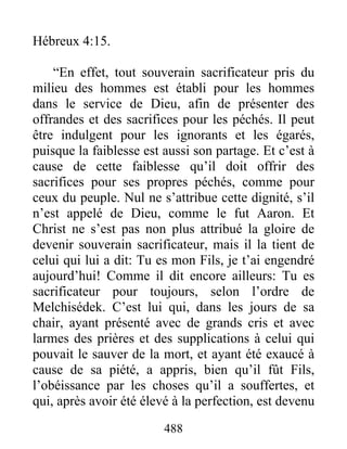 488
Hébreux 4:15.
“En effet, tout souverain sacrificateur pris du
milieu des hommes est établi pour les hommes
dans le service de Dieu, afin de présenter des
offrandes et des sacrifices pour les péchés. Il peut
être indulgent pour les ignorants et les égarés,
puisque la faiblesse est aussi son partage. Et c’est à
cause de cette faiblesse qu’il doit offrir des
sacrifices pour ses propres péchés, comme pour
ceux du peuple. Nul ne s’attribue cette dignité, s’il
n’est appelé de Dieu, comme le fut Aaron. Et
Christ ne s’est pas non plus attribué la gloire de
devenir souverain sacrificateur, mais il la tient de
celui qui lui a dit: Tu es mon Fils, je t’ai engendré
aujourd’hui! Comme il dit encore ailleurs: Tu es
sacrificateur pour toujours, selon l’ordre de
Melchisédek. C’est lui qui, dans les jours de sa
chair, ayant présenté avec de grands cris et avec
larmes des prières et des supplications à celui qui
pouvait le sauver de la mort, et ayant été exaucé à
cause de sa piété, a appris, bien qu’il fût Fils,
l’obéissance par les choses qu’il a souffertes, et
qui, après avoir été élevé à la perfection, est devenu
 
