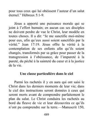 489
pour tous ceux qui lui obéissent l’auteur d’un salut
éternel.” Hébreux 5:1-9.
Jésus a apporté une puissance morale qui se
joint à l’effort humain; en aucun cas ses disciples
ne doivent perdre de vue le Christ, leur modèle en
toutes choses. Il a dit: “Je me sanctifie moi-même
pour eux, afin qu’eux aussi soient sanctifiés par la
vérité.” Jean 17:19. Jésus offre la vérité à la
contemplation de ses enfants afin qu’ils soient
changés, transformés par sa grâce pour passer de la
transgression à l’obéissance, de l’impureté à la
pureté, du péché à la sainteté du cœur et à la justice
de la vie.
Une classe particulière dans le ciel
Parmi les rachetés il y en aura qui ont saisi le
Christ dans les derniers moments de leur vie; dans
le ciel des instructions seront données à ceux qui
seront morts avant de comprendre parfaitement le
plan du salut. Le Christ conduira les rachetés au
bord du fleuve de vie et leur découvrira ce qu’ils
n’ont pu comprendre sur la terre.—Manuscrit 150,
 