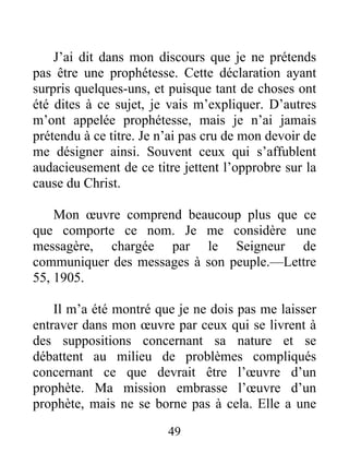 49
J’ai dit dans mon discours que je ne prétends
pas être une prophétesse. Cette déclaration ayant
surpris quelques-uns, et puisque tant de choses ont
été dites à ce sujet, je vais m’expliquer. D’autres
m’ont appelée prophétesse, mais je n’ai jamais
prétendu à ce titre. Je n’ai pas cru de mon devoir de
me désigner ainsi. Souvent ceux qui s’affublent
audacieusement de ce titre jettent l’opprobre sur la
cause du Christ.
Mon œuvre comprend beaucoup plus que ce
que comporte ce nom. Je me considère une
messagère, chargée par le Seigneur de
communiquer des messages à son peuple.—Lettre
55, 1905.
Il m’a été montré que je ne dois pas me laisser
entraver dans mon œuvre par ceux qui se livrent à
des suppositions concernant sa nature et se
débattent au milieu de problèmes compliqués
concernant ce que devrait être l’œuvre d’un
prophète. Ma mission embrasse l’œuvre d’un
prophète, mais ne se borne pas à cela. Elle a une
 