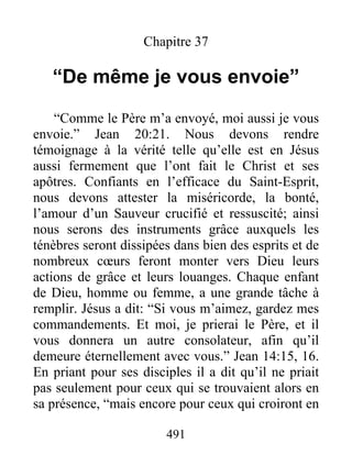 491
Chapitre 37
“De même je vous envoie”
“Comme le Père m’a envoyé, moi aussi je vous
envoie.” Jean 20:21. Nous devons rendre
témoignage à la vérité telle qu’elle est en Jésus
aussi fermement que l’ont fait le Christ et ses
apôtres. Confiants en l’efficace du Saint-Esprit,
nous devons attester la miséricorde, la bonté,
l’amour d’un Sauveur crucifié et ressuscité; ainsi
nous serons des instruments grâce auxquels les
ténèbres seront dissipées dans bien des esprits et de
nombreux cœurs feront monter vers Dieu leurs
actions de grâce et leurs louanges. Chaque enfant
de Dieu, homme ou femme, a une grande tâche à
remplir. Jésus a dit: “Si vous m’aimez, gardez mes
commandements. Et moi, je prierai le Père, et il
vous donnera un autre consolateur, afin qu’il
demeure éternellement avec vous.” Jean 14:15, 16.
En priant pour ses disciples il a dit qu’il ne priait
pas seulement pour ceux qui se trouvaient alors en
sa présence, “mais encore pour ceux qui croiront en
 