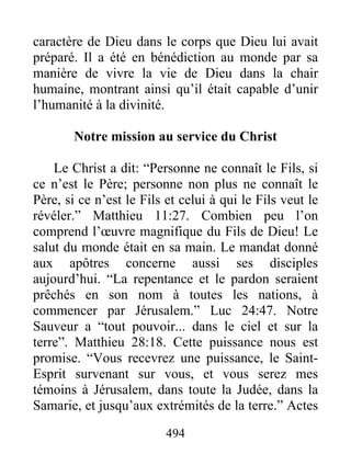 494
caractère de Dieu dans le corps que Dieu lui avait
préparé. Il a été en bénédiction au monde par sa
manière de vivre la vie de Dieu dans la chair
humaine, montrant ainsi qu’il était capable d’unir
l’humanité à la divinité.
Notre mission au service du Christ
Le Christ a dit: “Personne ne connaît le Fils, si
ce n’est le Père; personne non plus ne connaît le
Père, si ce n’est le Fils et celui à qui le Fils veut le
révéler.” Matthieu 11:27. Combien peu l’on
comprend l’œuvre magnifique du Fils de Dieu! Le
salut du monde était en sa main. Le mandat donné
aux apôtres concerne aussi ses disciples
aujourd’hui. “La repentance et le pardon seraient
prêchés en son nom à toutes les nations, à
commencer par Jérusalem.” Luc 24:47. Notre
Sauveur a “tout pouvoir... dans le ciel et sur la
terre”. Matthieu 28:18. Cette puissance nous est
promise. “Vous recevrez une puissance, le Saint-
Esprit survenant sur vous, et vous serez mes
témoins à Jérusalem, dans toute la Judée, dans la
Samarie, et jusqu’aux extrémités de la terre.” Actes
 