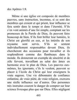 495
des Apôtres 1:8.
Même si une église est composée de membres
pauvres, sans instruction, inconnus, si ce sont des
membres qui croient et qui prient, leur influence se
fera sentir dans le temps et dans l’éternité. S’ils
s’en vont animés d’une foi simple, comptant sur les
promesses de la Parole de Dieu, ils peuvent faire
beaucoup de bien. S’ils font briller leur lumière, le
Christ est glorifié en eux, et les intérêts de son
royaume sont servis. S’ils se sentent
individuellement responsables devant Dieu, ils
chercheront des occasions pour travailler et ils
resplendiront comme des flambeaux dans le
monde. Ils donneront un exemple de sincérité et de
zèle fervent, travaillant au salut des âmes en
harmonie avec le plan de Dieu. Les pauvres eux-
mêmes, les ignorants, s’ils le veulent, peuvent se
placer à l’école du Christ qui leur enseignera la
vraie sagesse. Une vie débonnaire de confiance
enfantine, de vraie piété, de vraie religion, exercera
une réelle influence sur d’autres. Des personnes
très instruites courent le danger de compter sur leur
science livresque plus que sur Dieu. Elles négligent
 