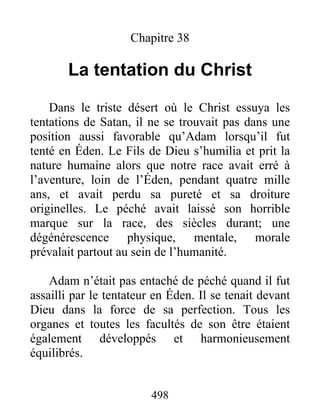 498
Chapitre 38
La tentation du Christ
Dans le triste désert où le Christ essuya les
tentations de Satan, il ne se trouvait pas dans une
position aussi favorable qu’Adam lorsqu’il fut
tenté en Éden. Le Fils de Dieu s’humilia et prit la
nature humaine alors que notre race avait erré à
l’aventure, loin de l’Éden, pendant quatre mille
ans, et avait perdu sa pureté et sa droiture
originelles. Le péché avait laissé son horrible
marque sur la race, des siècles durant; une
dégénérescence physique, mentale, morale
prévalait partout au sein de l’humanité.
Adam n’était pas entaché de péché quand il fut
assailli par le tentateur en Éden. Il se tenait devant
Dieu dans la force de sa perfection. Tous les
organes et toutes les facultés de son être étaient
également développés et harmonieusement
équilibrés.
 