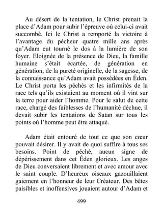 499
Au désert de la tentation, le Christ prenait la
place d’Adam pour subir l’épreuve où celui-ci avait
succombé. Ici le Christ a remporté la victoire à
l’avantage du pécheur quatre mille ans après
qu’Adam eut tourné le dos à la lumière de son
foyer. Eloignée de la présence de Dieu, la famille
humaine s’était écartée, de génération en
génération, de la pureté originelle, de la sagesse, de
la connaissance qu’Adam avait possédées en Éden.
Le Christ porta les péchés et les infirmités de la
race tels qu’ils existaient au moment où il vint sur
la terre pour aider l’homme. Pour le salut de cette
race, chargé des faiblesses de l’humanité déchue, il
devait subir les tentations de Satan sur tous les
points où l’homme peut être attaqué.
Adam était entouré de tout ce que son cœur
pouvait désirer. Il y avait de quoi suffire à tous ses
besoins. Point de péché, aucun signe de
dépérissement dans cet Éden glorieux. Les anges
de Dieu conversaient librement et avec amour avec
le saint couple. D’heureux oiseaux gazouillaient
gaiement en l’honneur de leur Créateur. Des bêtes
paisibles et inoffensives jouaient autour d’Adam et
 