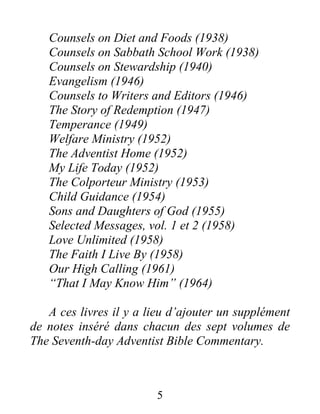 5
Counsels on Diet and Foods (1938)
Counsels on Sabbath School Work (1938)
Counsels on Stewardship (1940)
Evangelism (1946)
Counsels to Writers and Editors (1946)
The Story of Redemption (1947)
Temperance (1949)
Welfare Ministry (1952)
The Adventist Home (1952)
My Life Today (1952)
The Colporteur Ministry (1953)
Child Guidance (1954)
Sons and Daughters of God (1955)
Selected Messages, vol. 1 et 2 (1958)
Love Unlimited (1958)
The Faith I Live By (1958)
Our High Calling (1961)
“That I May Know Him” (1964)
A ces livres il y a lieu d’ajouter un supplément
de notes inséré dans chacun des sept volumes de
The Seventh-day Adventist Bible Commentary.
 