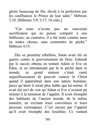 501
gloire beaucoup de fils, élevât à la perfection par
les souffrances le Prince de leur salut.” Hébreux
2:10. [Hébreux 5:9; 2:17, 18 cités.]
“Car nous n’avons pas un souverain
sacrificateur qui ne puisse compatir à nos
faiblesses; au contraire, il a été tenté comme nous
en toutes choses, sans commettre de péché.”
Hébreux 4:15.
Dès sa première rébellion, Satan avait été en
guerre contre le gouvernement de Dieu. Enhardi
par le succès obtenu en tentant Adam et Eve en
Éden, et en introduisant par là le péché dans le
monde, ce grand ennemi s’était vanté
orgueilleusement de pouvoir vaincre le Christ
quand il apparaîtrait dans une nature humaine,
parce qu’alors il serait plus faible que lui-même. Il
avait été ravi de voir qu’Adam et Eve n’avaient pu
résister à la tentation de l’appétit. Il avait triomphé
des habitants de l’ancien monde, de la même
manière, en excitant leurs convoitises et leurs
passions corrompues. C’est encore par l’appétit
qu’il avait triomphé des Israélites. Ce vantard
 