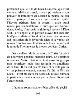 502
prétendait que le Fils de Dieu lui-même, qui avait
été avec Moïse et Josué, n’avait pu résister à son
pouvoir et introduire en Canaan le peuple de son
choix, puisque tous ceux qui avaient quitté
l’Egypte périrent dans le désert. Il avait aussi
réussi, par ses tentations, à faire que cet homme
doux, Moïse, s’attribuât la gloire qui revient à Dieu
seul. Par l’appétit et la passion il avait fait encourir
le déplaisir divin à David et Salomon, ces hommes
qui jouissaient de la faveur de Dieu. Il se vantait de
réussir à contrecarrer le dessein de Dieu concernant
le salut de l’homme par le moyen de Jésus-Christ.
Dans le désert de la tentation, le Christ fut privé
de nourriture pendant quarante jours. En certaines
occasions, Moïse était resté tout aussi longtemps
sans nourriture, mais sans ressentir les aiguillons
de la faim. Il n’avait pas été tenté et harcelé par un
vil et puissant ennemi, comme l’a été le Fils de
Dieu. Il avait été élevé au-dessus du niveau humain
et particulièrement soutenu par la gloire divine qui
l’enveloppait.
L’homme soumis aux terribles effets du péché
 