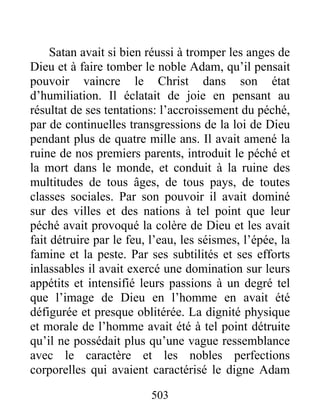 503
Satan avait si bien réussi à tromper les anges de
Dieu et à faire tomber le noble Adam, qu’il pensait
pouvoir vaincre le Christ dans son état
d’humiliation. Il éclatait de joie en pensant au
résultat de ses tentations: l’accroissement du péché,
par de continuelles transgressions de la loi de Dieu
pendant plus de quatre mille ans. Il avait amené la
ruine de nos premiers parents, introduit le péché et
la mort dans le monde, et conduit à la ruine des
multitudes de tous âges, de tous pays, de toutes
classes sociales. Par son pouvoir il avait dominé
sur des villes et des nations à tel point que leur
péché avait provoqué la colère de Dieu et les avait
fait détruire par le feu, l’eau, les séismes, l’épée, la
famine et la peste. Par ses subtilités et ses efforts
inlassables il avait exercé une domination sur leurs
appétits et intensifié leurs passions à un degré tel
que l’image de Dieu en l’homme en avait été
défigurée et presque oblitérée. La dignité physique
et morale de l’homme avait été à tel point détruite
qu’il ne possédait plus qu’une vague ressemblance
avec le caractère et les nobles perfections
corporelles qui avaient caractérisé le digne Adam
 