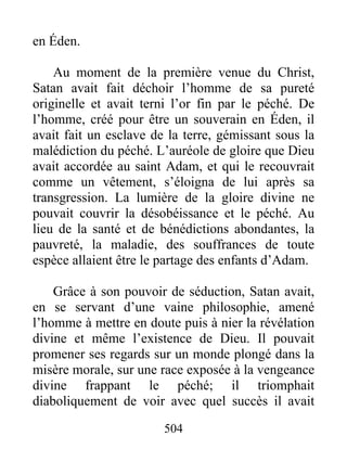 504
en Éden.
Au moment de la première venue du Christ,
Satan avait fait déchoir l’homme de sa pureté
originelle et avait terni l’or fin par le péché. De
l’homme, créé pour être un souverain en Éden, il
avait fait un esclave de la terre, gémissant sous la
malédiction du péché. L’auréole de gloire que Dieu
avait accordée au saint Adam, et qui le recouvrait
comme un vêtement, s’éloigna de lui après sa
transgression. La lumière de la gloire divine ne
pouvait couvrir la désobéissance et le péché. Au
lieu de la santé et de bénédictions abondantes, la
pauvreté, la maladie, des souffrances de toute
espèce allaient être le partage des enfants d’Adam.
Grâce à son pouvoir de séduction, Satan avait,
en se servant d’une vaine philosophie, amené
l’homme à mettre en doute puis à nier la révélation
divine et même l’existence de Dieu. Il pouvait
promener ses regards sur un monde plongé dans la
misère morale, sur une race exposée à la vengeance
divine frappant le péché; il triomphait
diaboliquement de voir avec quel succès il avait
 