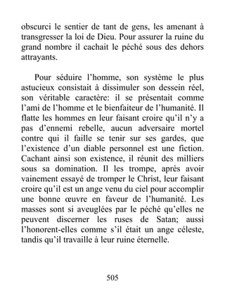 505
obscurci le sentier de tant de gens, les amenant à
transgresser la loi de Dieu. Pour assurer la ruine du
grand nombre il cachait le péché sous des dehors
attrayants.
Pour séduire l’homme, son système le plus
astucieux consistait à dissimuler son dessein réel,
son véritable caractère: il se présentait comme
l’ami de l’homme et le bienfaiteur de l’humanité. Il
flatte les hommes en leur faisant croire qu’il n’y a
pas d’ennemi rebelle, aucun adversaire mortel
contre qui il faille se tenir sur ses gardes, que
l’existence d’un diable personnel est une fiction.
Cachant ainsi son existence, il réunit des milliers
sous sa domination. Il les trompe, après avoir
vainement essayé de tromper le Christ, leur faisant
croire qu’il est un ange venu du ciel pour accomplir
une bonne œuvre en faveur de l’humanité. Les
masses sont si aveuglées par le péché qu’elles ne
peuvent discerner les ruses de Satan; aussi
l’honorent-elles comme s’il était un ange céleste,
tandis qu’il travaille à leur ruine éternelle.
 
