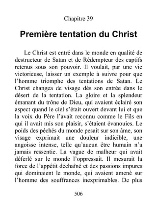 506
Chapitre 39
Première tentation du Christ
Le Christ est entré dans le monde en qualité de
destructeur de Satan et de Rédempteur des captifs
retenus sous son pouvoir. Il voulait, par une vie
victorieuse, laisser un exemple à suivre pour que
l’homme triomphe des tentations de Satan. Le
Christ changea de visage dès son entrée dans le
désert de la tentation. La gloire et la splendeur
émanant du trône de Dieu, qui avaient éclairé son
aspect quand le ciel s’était ouvert devant lui et que
la voix du Père l’avait reconnu comme le Fils en
qui il avait mis son plaisir, s’étaient évanouies. Le
poids des péchés du monde pesait sur son âme, son
visage exprimait une douleur indicible, une
angoisse intense, telle qu’aucun être humain n’a
jamais ressentie. La vague de malheur qui avait
déferlé sur le monde l’oppressait. Il mesurait la
force de l’appétit déchaîné et des passions impures
qui dominaient le monde, qui avaient amené sur
l’homme des souffrances inexprimables. De plus
 