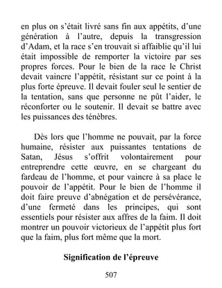 507
en plus on s’était livré sans fin aux appétits, d’une
génération à l’autre, depuis la transgression
d’Adam, et la race s’en trouvait si affaiblie qu’il lui
était impossible de remporter la victoire par ses
propres forces. Pour le bien de la race le Christ
devait vaincre l’appétit, résistant sur ce point à la
plus forte épreuve. Il devait fouler seul le sentier de
la tentation, sans que personne ne pût l’aider, le
réconforter ou le soutenir. Il devait se battre avec
les puissances des ténèbres.
Dès lors que l’homme ne pouvait, par la force
humaine, résister aux puissantes tentations de
Satan, Jésus s’offrit volontairement pour
entreprendre cette œuvre, en se chargeant du
fardeau de l’homme, et pour vaincre à sa place le
pouvoir de l’appétit. Pour le bien de l’homme il
doit faire preuve d’abnégation et de persévérance,
d’une fermeté dans les principes, qui sont
essentiels pour résister aux affres de la faim. Il doit
montrer un pouvoir victorieux de l’appétit plus fort
que la faim, plus fort même que la mort.
Signification de l’épreuve
 