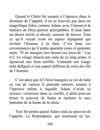 508
Quand le Christ fut soumis à l’épreuve dans le
domaine de l’appétit, il ne se trouvait pas dans un
magnifique Éden, comme Adam, avec l’amour et la
lumière de Dieu partout perceptibles. Il était dans
un désert stérile et désolé, entouré de fauves. Tout
ce qu’il voyait avait un aspect répugnant qui
invitait l’homme à la fuite. C’est dans ces
circonstances qu’il jeûna quarante jours et quarante
nuits. “Il ne mangea rien durant ces jours-là.” Luc
4:2. Le visage émacié par suite de ce long jeûne, il
éprouvait une faim terrible. Vraiment son visage
était défiguré et son aspect différait de celui des fils
de l’homme.
C’est ainsi que le Christ inaugura sa vie de lutte
en vue de vaincre le puissant ennemi, soumis à
l’épreuve même à laquelle Adam n’avait su
résister; victorieux dans ce conflit, il allait pouvoir
briser le pouvoir de Satan et racheter la race
humaine de la honte de la chute.
Tout fut perdu quand Adam céda au pouvoir de
l’appétit. Le Rédempteur, qui réunissait en lui-
 