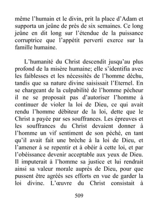 509
même l’humain et le divin, prit la place d’Adam et
supporta un jeûne de près de six semaines. Ce long
jeûne en dit long sur l’étendue de la puissance
corruptrice que l’appétit perverti exerce sur la
famille humaine.
L’humanité du Christ descendit jusqu’au plus
profond de la misère humaine; elle s’identifia avec
les faiblesses et les nécessités de l’homme déchu,
tandis que sa nature divine saisissait l’Eternel. En
se chargeant de la culpabilité de l’homme pécheur
il ne se proposait pas d’autoriser l’homme à
continuer de violer la loi de Dieu, ce qui avait
rendu l’homme débiteur de la loi, dette que le
Christ a payée par ses souffrances. Les épreuves et
les souffrances du Christ devaient donner à
l’homme un vif sentiment de son péché, en tant
qu’il avait fait une brèche à la loi de Dieu, et
l’amener à se repentir et à obéir à cette loi, et par
l’obéissance devenir acceptable aux yeux de Dieu.
Il imputerait à l’homme sa justice et lui rendrait
ainsi sa valeur morale auprès de Dieu, pour que
pussent être agréés ses efforts en vue de garder la
loi divine. L’œuvre du Christ consistait à
 