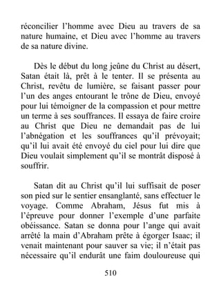 510
réconcilier l’homme avec Dieu au travers de sa
nature humaine, et Dieu avec l’homme au travers
de sa nature divine.
Dès le début du long jeûne du Christ au désert,
Satan était là, prêt à le tenter. Il se présenta au
Christ, revêtu de lumière, se faisant passer pour
l’un des anges entourant le trône de Dieu, envoyé
pour lui témoigner de la compassion et pour mettre
un terme à ses souffrances. Il essaya de faire croire
au Christ que Dieu ne demandait pas de lui
l’abnégation et les souffrances qu’il prévoyait;
qu’il lui avait été envoyé du ciel pour lui dire que
Dieu voulait simplement qu’il se montrât disposé à
souffrir.
Satan dit au Christ qu’il lui suffisait de poser
son pied sur le sentier ensanglanté, sans effectuer le
voyage. Comme Abraham, Jésus fut mis à
l’épreuve pour donner l’exemple d’une parfaite
obéissance. Satan se donna pour l’ange qui avait
arrêté la main d’Abraham prête à égorger Isaac; il
venait maintenant pour sauver sa vie; il n’était pas
nécessaire qu’il endurât une faim douloureuse qui
 