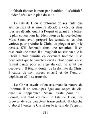 511
lui faisait risquer la mort par inanition; il s’offrait à
l’aider à réaliser le plan du salut.
Le Fils de Dieu se détourna de ses tentations
artificieuses et se montra décidé à exécuter dans
tous ses détails, quant à l’esprit et quant à la lettre,
le plan conçu pour la rédemption de la race déchue.
Mais Satan avait préparé les tentations les plus
variées pour prendre le Christ au piège et avoir le
dessus. S’il échouait dans une tentation, il en
essaierait une autre. Il s’imaginait réussir, vu que le
Christ s’était humilié en devenant homme. Il se
persuadait que le caractère qu’il s’était donné, en se
faisant passer pour un ange du ciel, ne serait pas
découvert. Il feignit douter de la divinité du Christ
à cause de son aspect émacié et de l’endroit
déplaisant où il se trouvait.
Le Christ savait qu’en assumant la nature de
l’homme il ne serait pas égal aux anges du ciel
quant à l’apparence. Satan insista pour qu’il
donnât, s’il était vraiment le Fils de Dieu, des
preuves de son caractère transcendant. Il chercha
d’abord à tenter le Christ sur le terrain de l’appétit.
 
