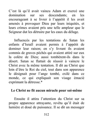 512
C’est là qu’il avait vaincu Adam et exercé une
domination sur ses descendants; en les
encourageant à se livrer à l’appétit il les avait
amenés à provoquer Dieu par leurs iniquités, et
leurs crimes avaient pris une telle ampleur que le
Seigneur dut les détruire par les eaux du déluge.
Influencés par les tentations de Satan les
enfants d’Israël avaient permis à l’appétit de
dominer leur raison; en s’y livrant ils avaient
commis de graves péchés qui avaient attiré sur eux
la colère de Dieu; aussi tombèrent-ils dans le
désert. Satan se flattait de réussir à vaincre le
Christ avec la même tentation. Il dit au Christ que
loin d’être le Roi du ciel, tout dans son apparence
le désignait pour l’ange tombé, exilé dans ce
monde, ce qui expliquait son visage émacié
exprimant la détresse.*
Le Christ ne fit aucun miracle pour soi-même
Ensuite il attira l’attention du Christ sur sa
propre apparence attrayante, revêtu qu’il était de
lumière et doué de puissance. Il se dit un messager
 