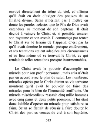 513
envoyé directement du trône du ciel, et affirma
qu’il était en droit d’exiger des preuves de sa
filialité divine. Satan n’hésitait pas à mettre en
doute les paroles célestes que le Fils de Dieu avait
entendues au moment de son baptême. Il était
décidé à vaincre le Christ et, si possible, assurer
son royaume et son avenir. Il commença par tenter
le Christ sur le terrain de l’appétit. C’est par là
qu’il avait dominé le monde, presque entièrement,
et ses tentations étaient adaptées aux circonstances
et au lieu même où se trouvait le Christ, ce qui
rendait de telles tentations presque insurmontables.
Le Christ avait le pouvoir d’accomplir un
miracle pour son profit personnel, mais cela n’était
pas en accord avec le plan du salut. Les nombreux
miracles opérés par le Christ durant sa vie terrestre
montrent qu’il avait le pouvoir de faire des
miracles pour le bien de l’humanité souffrante. Un
miracle miséricordieux rassasia cinq mille hommes
avec cinq pains et deux petits poissons. Il lui était
donc loisible d’opérer un miracle pour satisfaire sa
faim. Satan se flattait de réussir à faire douter le
Christ des paroles venues du ciel à son baptême.
 