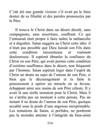 514
C’eût été une grande victoire s’il avait pu le faire
douter de sa filialité et des paroles prononcées par
le Père.
Il trouva le Christ dans un désert désolé, sans
compagnons, sans nourriture, souffrant. Ce qui
l’entourait était propre à faire naître la mélancolie
et à dégoûter. Satan suggéra au Christ cette idée: il
n’était pas possible que Dieu laissât son Fils dans
cette condition nécessiteuse et vraiment
douloureuse. Il espérait ébranler la confiance du
Christ en son Père, qui avait permis cette condition
d’extrême souffrance dans le désert, non fréquenté
par l’homme. Satan espérait loger dans l’esprit du
Christ un doute au sujet de l’amour de son Père, si
bien que le découragement et la faim le
pousseraient à opérer un miracle en sa faveur,
échappant ainsi aux mains de son Père céleste. Il y
avait là une réelle tentation pour le Christ. Mais il
ne s’arrêta pas un moment à cette pensée. Pas un
instant il ne douta de l’amour de son Père, quoique
accablé sous le poids d’une angoisse inexprimable.
Les tentations de Satan, si perfides, ne portèrent
pas la moindre atteinte à l’intégrité du bien-aimé
 