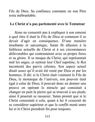515
Fils de Dieu. Sa confiance constante en son Père
resta inébranlable.
Le Christ n’a pas parlementé avec le Tentateur
Jésus ne consentit pas à expliquer à son ennemi
à quel titre il était le Fils de Dieu et comment il se
devait d’agir en conséquence. D’une manière
insultante et sarcastique, Satan fit allusion à la
faiblesse actuelle du Christ et à ses circonstances
défavorables qui contrastaient avec sa propre force
et sa gloire. Il se moqua du Christ, qui représentait
mal les anges, et surtout leur Chef suprême, le Roi
incontesté des parvis célestes. Son aspect actuel
disait assez qu’il avait été renié par Dieu et par les
hommes. Il dit: si le Christ était vraiment le Fils de
Dieu, le monarque de l’univers, son pouvoir était
égal à celui de Dieu; il pouvait donc en donner une
preuve en opérant le miracle qui consistait à
changer en pain la pierre qui se trouvait à ses pieds;
ainsi il pourrait se rassasier. Satan promit que si le
Christ consentait à cela, quant à lui il cesserait de
se considérer supérieur et que le conflit mené entre
lui et le Christ prendrait fin pour toujours.
 