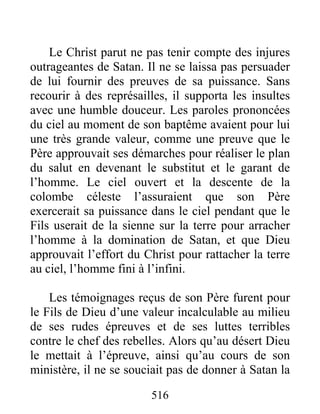 516
Le Christ parut ne pas tenir compte des injures
outrageantes de Satan. Il ne se laissa pas persuader
de lui fournir des preuves de sa puissance. Sans
recourir à des représailles, il supporta les insultes
avec une humble douceur. Les paroles prononcées
du ciel au moment de son baptême avaient pour lui
une très grande valeur, comme une preuve que le
Père approuvait ses démarches pour réaliser le plan
du salut en devenant le substitut et le garant de
l’homme. Le ciel ouvert et la descente de la
colombe céleste l’assuraient que son Père
exercerait sa puissance dans le ciel pendant que le
Fils userait de la sienne sur la terre pour arracher
l’homme à la domination de Satan, et que Dieu
approuvait l’effort du Christ pour rattacher la terre
au ciel, l’homme fini à l’infini.
Les témoignages reçus de son Père furent pour
le Fils de Dieu d’une valeur incalculable au milieu
de ses rudes épreuves et de ses luttes terribles
contre le chef des rebelles. Alors qu’au désert Dieu
le mettait à l’épreuve, ainsi qu’au cours de son
ministère, il ne se souciait pas de donner à Satan la
 