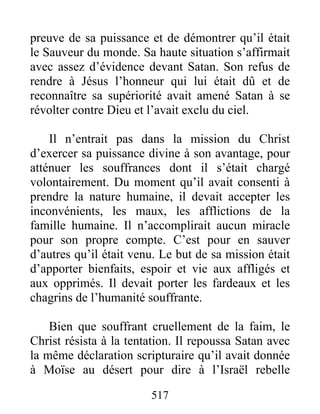 517
preuve de sa puissance et de démontrer qu’il était
le Sauveur du monde. Sa haute situation s’affirmait
avec assez d’évidence devant Satan. Son refus de
rendre à Jésus l’honneur qui lui était dû et de
reconnaître sa supériorité avait amené Satan à se
révolter contre Dieu et l’avait exclu du ciel.
Il n’entrait pas dans la mission du Christ
d’exercer sa puissance divine à son avantage, pour
atténuer les souffrances dont il s’était chargé
volontairement. Du moment qu’il avait consenti à
prendre la nature humaine, il devait accepter les
inconvénients, les maux, les afflictions de la
famille humaine. Il n’accomplirait aucun miracle
pour son propre compte. C’est pour en sauver
d’autres qu’il était venu. Le but de sa mission était
d’apporter bienfaits, espoir et vie aux affligés et
aux opprimés. Il devait porter les fardeaux et les
chagrins de l’humanité souffrante.
Bien que souffrant cruellement de la faim, le
Christ résista à la tentation. Il repoussa Satan avec
la même déclaration scripturaire qu’il avait donnée
à Moïse au désert pour dire à l’Israël rebelle
 