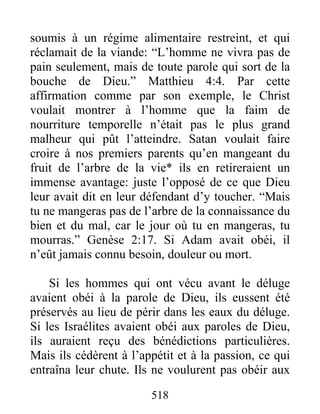 518
soumis à un régime alimentaire restreint, et qui
réclamait de la viande: “L’homme ne vivra pas de
pain seulement, mais de toute parole qui sort de la
bouche de Dieu.” Matthieu 4:4. Par cette
affirmation comme par son exemple, le Christ
voulait montrer à l’homme que la faim de
nourriture temporelle n’était pas le plus grand
malheur qui pût l’atteindre. Satan voulait faire
croire à nos premiers parents qu’en mangeant du
fruit de l’arbre de la vie* ils en retireraient un
immense avantage: juste l’opposé de ce que Dieu
leur avait dit en leur défendant d’y toucher. “Mais
tu ne mangeras pas de l’arbre de la connaissance du
bien et du mal, car le jour où tu en mangeras, tu
mourras.” Genèse 2:17. Si Adam avait obéi, il
n’eût jamais connu besoin, douleur ou mort.
Si les hommes qui ont vécu avant le déluge
avaient obéi à la parole de Dieu, ils eussent été
préservés au lieu de périr dans les eaux du déluge.
Si les Israélites avaient obéi aux paroles de Dieu,
ils auraient reçu des bénédictions particulières.
Mais ils cédèrent à l’appétit et à la passion, ce qui
entraîna leur chute. Ils ne voulurent pas obéir aux
 