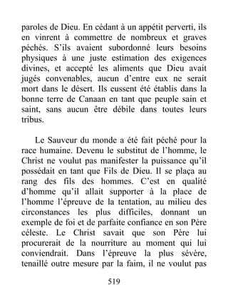519
paroles de Dieu. En cédant à un appétit perverti, ils
en vinrent à commettre de nombreux et graves
péchés. S’ils avaient subordonné leurs besoins
physiques à une juste estimation des exigences
divines, et accepté les aliments que Dieu avait
jugés convenables, aucun d’entre eux ne serait
mort dans le désert. Ils eussent été établis dans la
bonne terre de Canaan en tant que peuple sain et
saint, sans aucun être débile dans toutes leurs
tribus.
Le Sauveur du monde a été fait péché pour la
race humaine. Devenu le substitut de l’homme, le
Christ ne voulut pas manifester la puissance qu’il
possédait en tant que Fils de Dieu. Il se plaça au
rang des fils des hommes. C’est en qualité
d’homme qu’il allait supporter à la place de
l’homme l’épreuve de la tentation, au milieu des
circonstances les plus difficiles, donnant un
exemple de foi et de parfaite confiance en son Père
céleste. Le Christ savait que son Père lui
procurerait de la nourriture au moment qui lui
conviendrait. Dans l’épreuve la plus sévère,
tenaillé outre mesure par la faim, il ne voulut pas
 