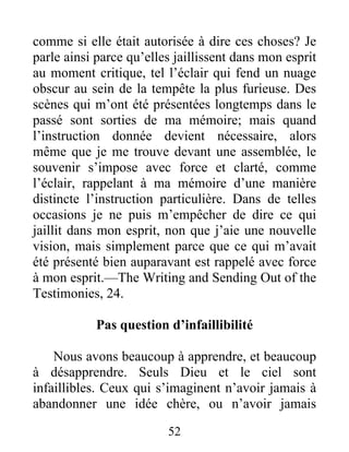 52
comme si elle était autorisée à dire ces choses? Je
parle ainsi parce qu’elles jaillissent dans mon esprit
au moment critique, tel l’éclair qui fend un nuage
obscur au sein de la tempête la plus furieuse. Des
scènes qui m’ont été présentées longtemps dans le
passé sont sorties de ma mémoire; mais quand
l’instruction donnée devient nécessaire, alors
même que je me trouve devant une assemblée, le
souvenir s’impose avec force et clarté, comme
l’éclair, rappelant à ma mémoire d’une manière
distincte l’instruction particulière. Dans de telles
occasions je ne puis m’empêcher de dire ce qui
jaillit dans mon esprit, non que j’aie une nouvelle
vision, mais simplement parce que ce qui m’avait
été présenté bien auparavant est rappelé avec force
à mon esprit.—The Writing and Sending Out of the
Testimonies, 24.
Pas question d’infaillibilité
Nous avons beaucoup à apprendre, et beaucoup
à désapprendre. Seuls Dieu et le ciel sont
infaillibles. Ceux qui s’imaginent n’avoir jamais à
abandonner une idée chère, ou n’avoir jamais
 