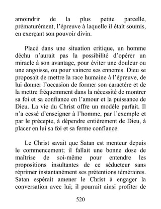 520
amoindrir de la plus petite parcelle,
prématurément, l’épreuve à laquelle il était soumis,
en exerçant son pouvoir divin.
Placé dans une situation critique, un homme
déchu n’aurait pas la possibilité d’opérer un
miracle à son avantage, pour éviter une douleur ou
une angoisse, ou pour vaincre ses ennemis. Dieu se
proposait de mettre la race humaine à l’épreuve, de
lui donner l’occasion de former son caractère et de
la mettre fréquemment dans la nécessité de montrer
sa foi et sa confiance en l’amour et la puissance de
Dieu. La vie du Christ offre un modèle parfait. Il
n’a cessé d’enseigner à l’homme, par l’exemple et
par le précepte, à dépendre entièrement de Dieu, à
placer en lui sa foi et sa ferme confiance.
Le Christ savait que Satan est menteur depuis
le commencement; il fallait une bonne dose de
maîtrise de soi-même pour entendre les
propositions insultantes de ce séducteur sans
réprimer instantanément ses prétentions téméraires.
Satan espérait amener le Christ à engager la
conversation avec lui; il pourrait ainsi profiter de
 