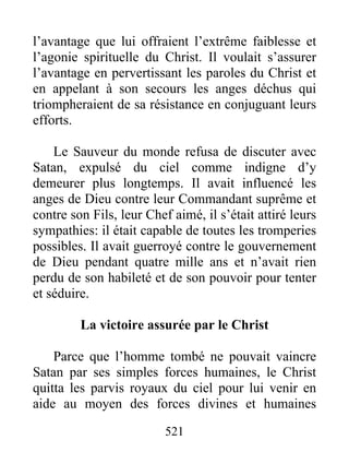 521
l’avantage que lui offraient l’extrême faiblesse et
l’agonie spirituelle du Christ. Il voulait s’assurer
l’avantage en pervertissant les paroles du Christ et
en appelant à son secours les anges déchus qui
triompheraient de sa résistance en conjuguant leurs
efforts.
Le Sauveur du monde refusa de discuter avec
Satan, expulsé du ciel comme indigne d’y
demeurer plus longtemps. Il avait influencé les
anges de Dieu contre leur Commandant suprême et
contre son Fils, leur Chef aimé, il s’était attiré leurs
sympathies: il était capable de toutes les tromperies
possibles. Il avait guerroyé contre le gouvernement
de Dieu pendant quatre mille ans et n’avait rien
perdu de son habileté et de son pouvoir pour tenter
et séduire.
La victoire assurée par le Christ
Parce que l’homme tombé ne pouvait vaincre
Satan par ses simples forces humaines, le Christ
quitta les parvis royaux du ciel pour lui venir en
aide au moyen des forces divines et humaines
 