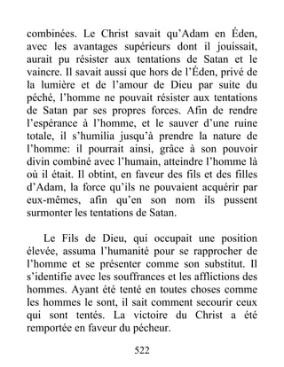522
combinées. Le Christ savait qu’Adam en Éden,
avec les avantages supérieurs dont il jouissait,
aurait pu résister aux tentations de Satan et le
vaincre. Il savait aussi que hors de l’Éden, privé de
la lumière et de l’amour de Dieu par suite du
péché, l’homme ne pouvait résister aux tentations
de Satan par ses propres forces. Afin de rendre
l’espérance à l’homme, et le sauver d’une ruine
totale, il s’humilia jusqu’à prendre la nature de
l’homme: il pourrait ainsi, grâce à son pouvoir
divin combiné avec l’humain, atteindre l’homme là
où il était. Il obtint, en faveur des fils et des filles
d’Adam, la force qu’ils ne pouvaient acquérir par
eux-mêmes, afin qu’en son nom ils pussent
surmonter les tentations de Satan.
Le Fils de Dieu, qui occupait une position
élevée, assuma l’humanité pour se rapprocher de
l’homme et se présenter comme son substitut. Il
s’identifie avec les souffrances et les afflictions des
hommes. Ayant été tenté en toutes choses comme
les hommes le sont, il sait comment secourir ceux
qui sont tentés. La victoire du Christ a été
remportée en faveur du pécheur.
 