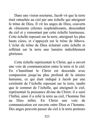 523
Dans une vision nocturne, Jacob vit que la terre
était rattachée au ciel par une échelle qui atteignait
le trône de Dieu. Il vit les anges de Dieu, couverts
de vêtements célestes resplendissants, descendant
du ciel et y remontant par cette échelle lumineuse.
Cette échelle reposait sur la terre, atteignait les plus
hauts cieux, et s’appuyait sur le trône de Jéhova.
L’éclat du trône de Dieu éclairait cette échelle et
reflétait sur la terre une lumière indiciblement
glorieuse.
Cette échelle représentait le Christ, qui a ouvert
une voie de communication entre la terre et le ciel.
En s’humiliant le Christ est descendu avec
compassion jusqu’au plus profond dé la misère
humaine, ce qui était indiqué à Jacob par une
extrémité de l’échelle reposant sur la terre, tandis
que le sommet de l’échelle, qui atteignait le ciel,
représentait la puissance divine du Christ: il a saisi
l’Infini, ainsi il a relié la terre au ciel, l’homme fini
au Dieu infini. En Christ une voie de
communication est ouverte entre Dieu et l’homme.
Des anges peuvent passer du ciel à la terre porteurs
 