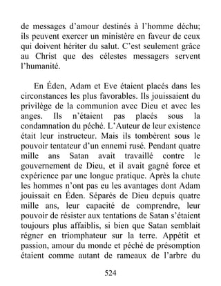 524
de messages d’amour destinés à l’homme déchu;
ils peuvent exercer un ministère en faveur de ceux
qui doivent hériter du salut. C’est seulement grâce
au Christ que des célestes messagers servent
l’humanité.
En Éden, Adam et Eve étaient placés dans les
circonstances les plus favorables. Ils jouissaient du
privilège de la communion avec Dieu et avec les
anges. Ils n’étaient pas placés sous la
condamnation du péché. L’Auteur de leur existence
était leur instructeur. Mais ils tombèrent sous le
pouvoir tentateur d’un ennemi rusé. Pendant quatre
mille ans Satan avait travaillé contre le
gouvernement de Dieu, et il avait gagné force et
expérience par une longue pratique. Après la chute
les hommes n’ont pas eu les avantages dont Adam
jouissait en Éden. Séparés de Dieu depuis quatre
mille ans, leur capacité de comprendre, leur
pouvoir de résister aux tentations de Satan s’étaient
toujours plus affaiblis, si bien que Satan semblait
régner en triomphateur sur la terre. Appétit et
passion, amour du monde et péché de présomption
étaient comme autant de rameaux de l’arbre du
 