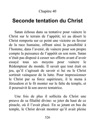 526
Chapitre 40
Seconde tentation du Christ
Satan échoua dans sa tentative pour vaincre le
Christ sur le terrain de l’appétit; ici au désert le
Christ remporta sur ce point une victoire en faveur
de la race humaine, offrant ainsi la possibilité à
l’homme, dans l’avenir, de vaincre pour son propre
compte la puissance de l’appétit en son nom. Satan
n’était pas disposé à cesser ses efforts avant d’avoir
essayé tous ses moyens pour vaincre le
Rédempteur du monde. Il savait que tout était en
jeu, qu’il s’agissait de savoir si lui ou le Christ
sortirait vainqueur de la lutte. Pour impressionner
le Christ par sa force supérieure, il le mena à
Jérusalem et le fit monter sur le faîte du temple, et
il poursuivit là son œuvre tentatrice.
Une fois de plus il sollicita du Christ une
preuve de sa filialité divine: se jeter du haut de ce
pinacle, où il l’avait placé. En se jetant en bas du
temple, le Christ devait montrer qu’il avait pleine
 
